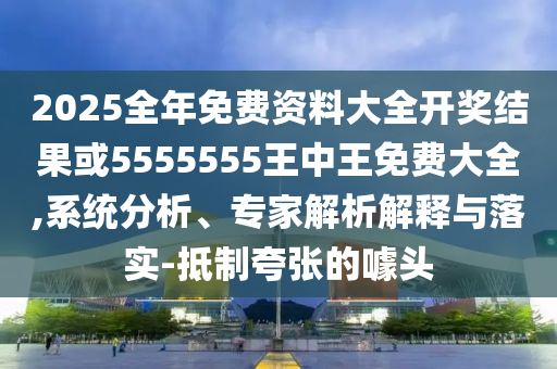 2025全年免費資料大全開獎結果或5555555王中王免費大全,系統分析、專家解析解釋與落實-抵制夸張的噱頭